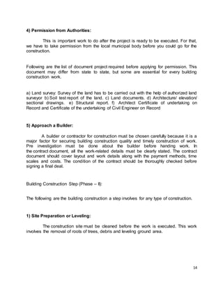 14
4) Permission from Authorities:
This is important work to do after the project is ready to be executed. For that,
we have to take permission from the local municipal body before you could go for the
construction.
Following are the list of document project required before applying for permission. This
document may differ from state to state, but some are essential for every building
construction work.
a) Land survey: Survey of the land has to be carried out with the help of authorized land
surveyor b) Soil test report of the land. c) Land documents. d) Architecture/ elevation/
sectional drawings. e) Structural report. f) Architect Certificate of undertaking on
Record and Certificate of the undertaking of Civil Engineer on Record
5) Approach a Builder:
A builder or contractor for construction must be chosen carefully because it is a
major factor for securing building construction quality and timely construction of work.
Pre investigation must be done about the builder before handing work. In
the contract document, all the work-related details must be clearly stated. The contract
document should cover layout and work details along with the payment methods, time
scales and costs. The condition of the contract should be thoroughly checked before
signing a final deal.
Building Construction Step (Phase – II):
The following are the building construction a step involves for any type of construction.
1) Site Preparation or Leveling:
The construction site must be cleaned before the work is executed. This work
involves the removal of roots of trees, debris and leveling ground area.
 