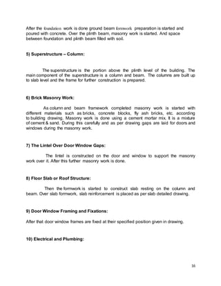 16
After the foundation work is done ground beam formwork preparation is started and
poured with concrete. Over the plinth beam, masonry work is started. And space
between foundation and plinth beam filled with soil.
5) Superstructure – Column:
The superstructure is the portion above the plinth level of the building. The
main component of the superstructure is a column and beam. The columns are built up
to slab level and the frame for further construction is prepared.
6) Brick Masonry Work:
As column and beam framework completed masonry work is started with
different materials such as bricks, concrete blocks, fly ash bricks, etc. according
to building drawing. Masonry work is done using a cement mortar mix. It is a mixture
of cement & sand. During this carefully and as per drawing gaps are laid for doors and
windows during the masonry work.
7) The Lintel Over Door Window Gaps:
The lintel is constructed on the door and window to support the masonry
work over it. After this further masonry work is done.
8) Floor Slab or Roof Structure:
Then the formwork is started to construct slab resting on the column and
beam. Over slab formwork, slab reinforcement is placed as per slab detailed drawing.
9) Door Window Framing and Fixations:
After that door window frames are fixed at their specified position given in drawing.
10) Electrical and Plumbing:
 