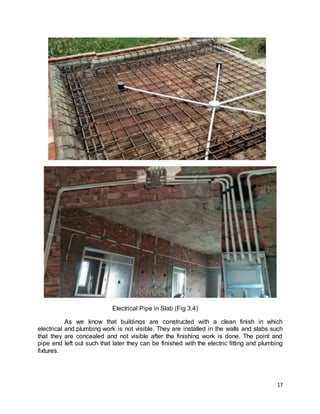 17
Electrical Pipe in Slab (Fig 3.4)
As we know that buildings are constructed with a clean finish in which
electrical and plumbing work is not visible. They are installed in the walls and slabs such
that they are concealed and not visible after the finishing work is done. The point and
pipe end left out such that later they can be finished with the electric fitting and plumbing
fixtures.
 