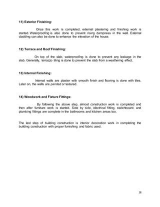 18
11) Exterior Finishing:
Once this work is completed, external plastering and finishing work is
started. Waterproofing is also done to prevent rising dampness in the wall. External
cladding can also be done to enhance the elevation of the house.
12) Terrace and Roof Finishing:
On top of the slab, waterproofing is done to prevent any leakage in the
slab. Generally, terrazzo tiling is done to prevent the slab from a weathering effect.
13) Internal Finishing:
Internal walls are plaster with smooth finish and flooring is done with tiles.
Later on, the walls are painted or textured.
14) Woodwork and Fixture Fittings:
By following the above step, almost construction work is completed and
then after furniture work is started. Side by side, electrical fitting, switchboard, and
plumbing fittings are complete in the bathrooms and kitchen areas too.
The last step of building construction is interior decoration work in completing the
building construction with proper furnishing and fabric used.
 