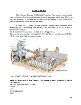19
4) P.C.C.WORK
Plain Cement Concrete (PCC)- Work Procedure. Plain cement concrete is the
mixture of cement, fine aggregate (sand) and coarse aggregate without steel. PCC is an
important component of a building which is laid on the soil surface to avoid direct contact
of reinforcement of concrete with soil and water.
The term P.C.C. stands for plain Cement Concrete work procedure. Before
starting any R.C.C. or masonry work directly on the excavated soil, P.C.C. is done to
form a leveled surface.
P.C.C. is done on the excavated soil strata oron soling provided.
Unless specified, a volumetric mix proportion of 1:4:8 or 1:3:6 is normally used for P.C.C.
P.C.C. mixing is generally a manual process.
PLAIN CEMENT CONCRETE WORK PROCEDURE (Fig 4.1)
BASIC REQUIREMENTS MATERIALS, PCC PLAIN CEMENT CONCRETE WORK
PROCEDURE
The basic ingredients for P.C.C. are :
Cement
Sand
Coarse aggregates
Water
 