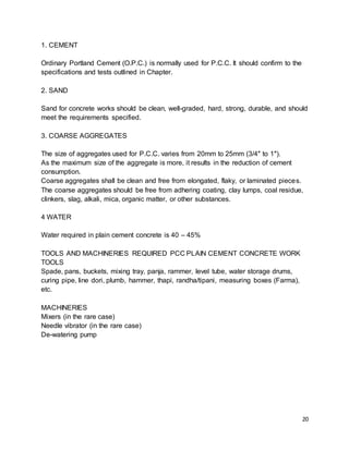 20
1. CEMENT
Ordinary Portland Cement (O.P.C.) is normally used for P.C.C. It should confirm to the
specifications and tests outlined in Chapter.
2. SAND
Sand for concrete works should be clean, well-graded, hard, strong, durable, and should
meet the requirements specified.
3. COARSE AGGREGATES
The size of aggregates used for P.C.C. varies from 20mm to 25mm (3/4″ to 1″).
As the maximum size of the aggregate is more, it results in the reduction of cement
consumption.
Coarse aggregates shall be clean and free from elongated, flaky, or laminated pieces.
The coarse aggregates should be free from adhering coating, clay lumps, coal residue,
clinkers, slag, alkali, mica, organic matter, or other substances.
4 WATER
Water required in plain cement concrete is 40 – 45%
TOOLS AND MACHINERIES REQUIRED PCC PLAIN CEMENT CONCRETE WORK
TOOLS
Spade, pans, buckets, mixing tray, panja, rammer, level tube, water storage drums,
curing pipe, line dori, plumb, hammer, thapi, randha/tipani, measuring boxes (Farma),
etc.
MACHINERIES
Mixers (in the rare case)
Needle vibrator (in the rare case)
De-watering pump
 