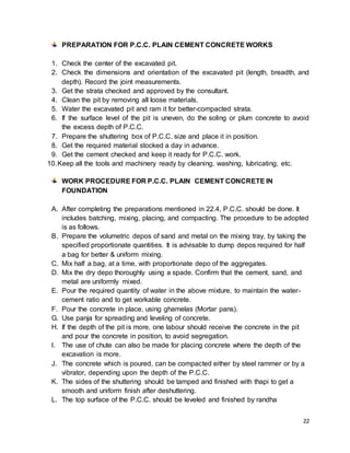 22
PREPARATION FOR P.C.C. PLAIN CEMENT CONCRETE WORKS
1. Check the center of the excavated pit.
2. Check the dimensions and orientation of the excavated pit (length, breadth, and
depth). Record the joint measurements.
3. Get the strata checked and approved by the consultant.
4. Clean the pit by removing all loose materials.
5. Water the excavated pit and ram it for better-compacted strata.
6. If the surface level of the pit is uneven, do the soling or plum concrete to avoid
the excess depth of P.C.C.
7. Prepare the shuttering box of P.C.C. size and place it in position.
8. Get the required material stocked a day in advance.
9. Get the cement checked and keep it ready for P.C.C. work.
10.Keep all the tools and machinery ready by cleaning, washing, lubricating, etc.
WORK PROCEDURE FOR P.C.C. PLAIN CEMENT CONCRETE IN
FOUNDATION
A. After completing the preparations mentioned in 22.4, P.C.C. should be done. It
includes batching, mixing, placing, and compacting. The procedure to be adopted
is as follows.
B. Prepare the volumetric depos of sand and metal on the mixing tray, by taking the
specified proportionate quantities. It is advisable to dump depos required for half
a bag for better & uniform mixing.
C. Mix half a bag, at a time, with proportionate depo of the aggregates.
D. Mix the dry depo thoroughly using a spade. Confirm that the cement, sand, and
metal are uniformly mixed.
E. Pour the required quantity of water in the above mixture, to maintain the water-
cement ratio and to get workable concrete.
F. Pour the concrete in place, using ghamelas (Mortar pans).
G. Use panja for spreading and leveling of concrete.
H. If the depth of the pit is more, one labour should receive the concrete in the pit
and pour the concrete in position, to avoid segregation.
I. The use of chute can also be made for placing concrete where the depth of the
excavation is more.
J. The concrete which is poured, can be compacted either by steel rammer or by a
vibrator, depending upon the depth of the P.C.C.
K. The sides of the shuttering should be tamped and finished with thapi to get a
smooth and uniform finish after deshuttering.
L. The top surface of the P.C.C. should be leveled and finished by randha
 