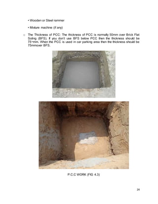24
• Wooden or Steel rammer
• Mixture machine (if any)
o The Thickness of PCC: The thickness of PCC is normally 50mm over Brick Flat
Soling (BFS). If you don’t use BFS below PCC then the thickness should be
75¬mm. When the PCC is used in car parking area then the thickness should be
75mmover BFS.
P.C.C WORK (FIG 4.3)
 