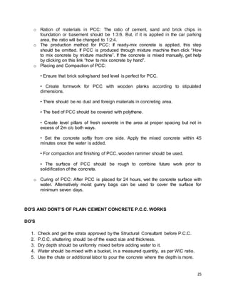 25
o Ration of materials in PCC: The ratio of cement, sand and brick chips in
foundation or basement should be 1:3:6. But, if it is applied in the car parking
area, the ratio will be changed to 1:2:4.
o The production method for PCC: If ready-mix concrete is applied, this step
should be omitted. If PCC is produced through mixture machine then click “How
to mix concrete by mixture machine”. If the concrete is mixed manually, get help
by clicking on this link “how to mix concrete by hand”.
o Placing and Compaction of PCC:
• Ensure that brick soling/sand bed level is perfect for PCC.
• Create formwork for PCC with wooden planks according to stipulated
dimensions.
• There should be no dust and foreign materials in concreting area.
• The bed of PCC should be covered with polythene.
• Create level pillars of fresh concrete in the area at proper spacing but not in
excess of 2m c/c both ways.
• Set the concrete softly from one side. Apply the mixed concrete within 45
minutes once the water is added.
• For compaction and finishing of PCC, wooden rammer should be used.
• The surface of PCC should be rough to combine future work prior to
solidification of the concrete.
o Curing of PCC: After PCC is placed for 24 hours, wet the concrete surface with
water. Alternatively moist gunny bags can be used to cover the surface for
minimum seven days.
DO’S AND DONT’S OF PLAIN CEMENT CONCRETE P.C.C. WORKS
DO’S
1. Check and get the strata approved by the Structural Consultant before P.C.C.
2. P.C.C. shuttering should be of the exact size and thickness.
3. Dry depth should be uniformly mixed before adding water to it.
4. Water should be mixed with a bucket, in a measured quantity, as per W/C ratio.
5. Use the chute or additional labor to pour the concrete where the depth is more.
 