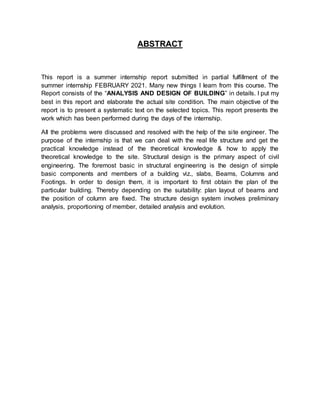 ABSTRACT
This report is a summer internship report submitted in partial fulfillment of the
summer internship FEBRUARY 2021. Many new things I learn from this course. The
Report consists of the “ANALYSIS AND DESIGN OF BUILDING” in details. I put my
best in this report and elaborate the actual site condition. The main objective of the
report is to present a systematic text on the selected topics. This report presents the
work which has been performed during the days of the internship.
All the problems were discussed and resolved with the help of the site engineer. The
purpose of the internship is that we can deal with the real life structure and get the
practical knowledge instead of the theoretical knowledge & how to apply the
theoretical knowledge to the site. Structural design is the primary aspect of civil
engineering. The foremost basic in structural engineering is the design of simple
basic components and members of a building viz., slabs, Beams, Columns and
Footings. In order to design them, it is important to first obtain the plan of the
particular building. Thereby depending on the suitability: plan layout of beams and
the position of column are fixed. The structure design system involves preliminary
analysis, proportioning of member, detailed analysis and evolution.
 