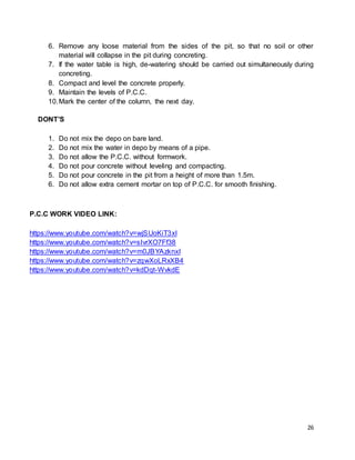 26
6. Remove any loose material from the sides of the pit, so that no soil or other
material will collapse in the pit during concreting.
7. If the water table is high, de-watering should be carried out simultaneously during
concreting.
8. Compact and level the concrete properly.
9. Maintain the levels of P.C.C.
10.Mark the center of the column, the next day.
DONT’S
1. Do not mix the depo on bare land.
2. Do not mix the water in depo by means of a pipe.
3. Do not allow the P.C.C. without formwork.
4. Do not pour concrete without leveling and compacting.
5. Do not pour concrete in the pit from a height of more than 1.5m.
6. Do not allow extra cement mortar on top of P.C.C. for smooth finishing.
P.C.C WORK VIDEO LINK:
https://www.youtube.com/watch?v=wjSUoKiT3xI
https://www.youtube.com/watch?v=sIvrXO7Ff38
https://www.youtube.com/watch?v=m0JBYAzknxI
https://www.youtube.com/watch?v=zqwXoLRxXB4
https://www.youtube.com/watch?v=kdDqt-WvkdE
 