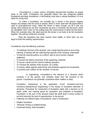 28
A foundation is a lower portion of building structure that transfers its gravity
loads to the earth. Foundations are generally broken into two categories: shallow
foundations and deep foundations. A tall building must have a strong foundation if it is to
stand for a long time.
To make a foundation, we normally dig a trench in the ground, digging
deeper and deeper until we come to subsoil, which is more solid than the topsoil that is
used to grow plants and crops. When the trench is deep enough, we fill it with any
strong, hard material we can find. Sometimes we pour in concrete into the trench, which
we strengthen even more by first putting long thin round pieces of steel into the trench.
When the concrete dries, the steel acts like the bones in our body to tie the foundation
together. We call this reinforced concrete.
Once the foundation has been packed down tightly, or dried hard, we can
begin to build the building superstructure.
Foundations have the following purposes:
o To distribute the load of the structure over a large bearing area so as to bring
intensity of loading with the safe bearing capacity of the soil lying underneath.
o To load the bearing surface at a uniform rate so as to prevent unequal
settlement.
o To prevent the lateral movement of the supporting materials.
o To secure a level and firm bed for building operation.
o To increase the stability of the structure as a whole.
o To ensure safety against undermining and protection against soil movements.
o To provide even surface for the structure to rest etc.
In engineering, a foundation is the element of a structure which
connects it to the ground, and transfers loads from the structure to the
ground. Foundations are generally considered either shallow or deep.
Foundation engineering is the application of soil mechanics and rock
mechanics (Geotechnical engineering) in the design of foundation elements of
structures. Procedure for construction of foundation starts with a decision on its
depth, width, and marking layout for excavation and centerline of foundation.
Foundation is the part of the structure below the plinth level in direct contact of
soil and transmits the load of superstructure to the ground.
o Following are different types of foundations used in construction:
 Shallow foundation
 Individual footing or isolated footing
 Combined footing. Strip foundation
 