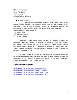 29
 Raft or mat foundation
 Deep Foundation
 Pile foundation
 Drilled Shafts or caissons.
Isolated Footing
Isolated footings are footings which carry a load from a single
column. Reinforcement is provided in the form of steel bars and is placed in both
directions. Under normal conditions, square & rectangular footings are
economical for supporting columns & wall. Figure is shown in figure 2.4.
Isolated footing 3 types of footings.
1st) Pad Footing
2ND) Stepped Footing
3rd) Sloped Footing
Isolated footings (also known as Pad or Spread footings) are
commonly used for shallow foundations in order to carry and spread
concentrated loads, caused for example by columns or pillars. Isolated footings
can consist either of reinforced or non-reinforced material. For the non-reinforced
footing however, the height of the footing has to be bigger in order to provide the
necessary spreading of load.
Isolated footings should only be used when it is absolutely certain, that
no varying settlements will occur under the entire building. Spread footings are
unsuitable for the bearing of widespread loads. In this case, either strip
(continuous) footings or mat footings are used.
 FOUNDATION WORK LINK
https://www.youtube.com/watch?v=qt9V7mphskQ
https://www.youtube.com/watch?v=KwTkSAdkPeg
https://www.youtube.com/watch?v=wHCKhTG_DRA
https://www.youtube.com/watch?v=d3ku7mioXJk
 