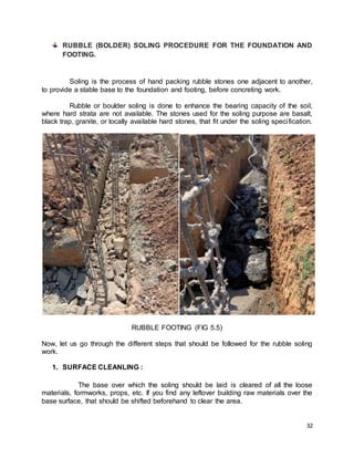 32
RUBBLE (BOLDER) SOLING PROCEDURE FOR THE FOUNDATION AND
FOOTING.
Soling is the process of hand packing rubble stones one adjacent to another,
to provide a stable base to the foundation and footing, before concreting work.
Rubble or boulder soling is done to enhance the bearing capacity of the soil,
where hard strata are not available. The stones used for the soling purpose are basalt,
black trap, granite, or locally available hard stones, that fit under the soling specification.
RUBBLE FOOTING (FIG 5.5)
Now, let us go through the different steps that should be followed for the rubble soling
work.
1. SURFACE CLEANLING :
The base over which the soling should be laid is cleared of all the loose
materials, formworks, props, etc. If you find any leftover building raw materials over the
base surface, that should be shifted beforehand to clear the area.
 