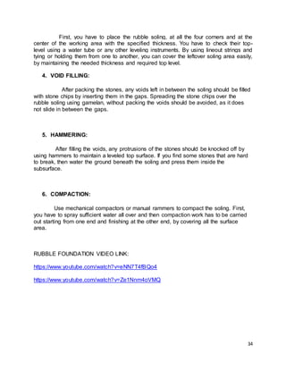 34
First, you have to place the rubble soling, at all the four corners and at the
center of the working area with the specified thickness. You have to check their top-
level using a water tube or any other leveling instruments. By using lineout strings and
tying or holding them from one to another, you can cover the leftover soling area easily,
by maintaining the needed thickness and required top level.
4. VOID FILLING:
After packing the stones, any voids left in between the soling should be filled
with stone chips by inserting them in the gaps. Spreading the stone chips over the
rubble soling using gamelan, without packing the voids should be avoided, as it does
not slide in between the gaps.
5. HAMMERING:
After filling the voids, any protrusions of the stones should be knocked off by
using hammers to maintain a leveled top surface. If you find some stones that are hard
to break, then water the ground beneath the soling and press them inside the
subsurface.
6. COMPACTION:
Use mechanical compactors or manual rammers to compact the soling. First,
you have to spray sufficient water all over and then compaction work has to be carried
out starting from one end and finishing at the other end, by covering all the surface
area.
RUBBLE FOUNDATION VIDEO LINK:
https://www.youtube.com/watch?v=eNN7T4fBQo4
https://www.youtube.com/watch?v=Ze1Nnm4oVMQ
 