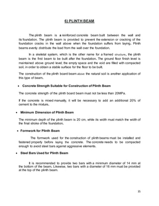35
6) PLINTH BEAM
The plinth beam is a reinforced concrete beam built between the wall and
its foundation. The plinth beam is provided to prevent the extension or cracking of the
foundation cracks in the wall above when the foundation suffers from laying. Plinth
beams evenly distribute the load from the wall over the foundation.
In a skeletal system, which is the other name for a framed structure, the plinth
beam is the first beam to be built after the foundation. The ground floor finish level is
maintained above ground level; the empty space and the void are filled with compacted
soil, in order to obtain a stable surface for the floor to be built.
The construction of the plinth board beam above the natural soil is another application of
this type of beam.
 Concrete Strength Suitable for Construction of Plinth Beam
The concrete strength of the plinth board beam must not be less than 20MPa.
If the concrete is mixed manually, it will be necessary to add an additional 20% of
cement to the mixture.
 Minimum Dimension of Plinth Beam
The minimum depth of the plinth beam is 20 cm, while its width must match the width of
the final stroke of the foundation.
 Formwork for Plinth Beam
The formwork used for the construction of plinth beams must be installed and
fastened properly before laying the concrete. The concrete needs to be compacted
enough to avoid steel bars against aggressive elements.
 Steel Bars Used for Plinth Beam
It is recommended to provide two bars with a minimum diameter of 14 mm at
the bottom of the beam. Likewise, two bars with a diameter of 16 mm must be provided
at the top of the plinth beam.
 