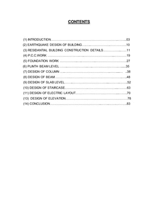 CONTENTS
(1) INTRODUCTION………………………………………………………..……...03
(2) EARTHQUAKE DESIGN OF BUILDING….…..……………….…………….10
(3) RESIDANTIAL BUILDING CONSTRUCTION DETAILS……………..……11
(4) P.C.C.WORK ………………………….…..………………………...…………19
(5) FOUNDATION WORK ……………..…..…………..…………………………27
(6) PLINTH BEAM LEVEL ……..………………..…..…………………….…......35
(7) DESIGN OF COLUMN …..……………………………………..…….....… ..38
(8) DESIGN OF BEAM ………………………………………………………..…..48
(9) DESIGN OF SLAB LEVEL……..……………………………...………..……..52
(10) DESIGN OF STAIRCASE………………….………………………...………63
(11) DESIGN OF ELECTRIC LAYOUT…………………………………....……..70
(13) DESIGN OF ELEVATION……………………………………………………78
(14) CONCLUSION…………………………………………..……..…….………..83
 