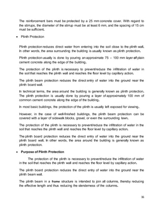 36
The reinforcement bars must be protected by a 25 mm concrete cover. With regard to
the stirrups, the diameter of the stirrup must be at least 6 mm, and the spacing of 15 cm
must be sufficient.
 Plinth Protection
Plinth protection reduces direct water from entering into the soil close to the plinth wall.
In other words, the area surrounding the building is usually known as plinth protection.
Plinth protection usually is done by pouring an approximate 75 – 100 mm layer of plain
cement concrete along the edge of the building.
The protection of the plinth is necessary to prevent/reduce the infiltration of water in
the soil that reaches the plinth wall and reaches the floor level by capillary action.
The plinth beam protection reduces the direct entry of water into the ground near the
plinth board wall.
In technical terms, the area around the building is generally known as plinth protection.
The plinth protection is usually done by pouring a layer of approximately 100 mm of
common cement concrete along the edge of the building.
In most basic buildings, the protection of the plinth is usually left exposed for viewing.
However, in the case of well-finished buildings, the plinth beam protection can be
covered with a layer of sidewalk blocks, gravel, or even the surrounding lawn.
The protection of the plinth is necessary to prevent/reduce the infiltration of water in the
soil that reaches the plinth wall and reaches the floor level by capillary action.
The plinth board protection reduces the direct entry of water into the ground near the
plinth board wall. In other words, the area around the building is generally known as
plinth protection.
 Purpose of Plinth Protection
The protection of the plinth is necessary to prevent/reduce the infiltration of water
in the soil that reaches the plinth wall and reaches the floor level by capillary action.
The plinth board protection reduces the direct entry of water into the ground near the
plinth beam wall.
The plinth beam in a frame structure is intended to join all columns, thereby reducing
the effective length and thus reducing the slenderness of the columns.
 