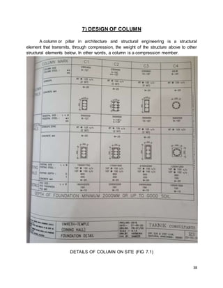 38
7) DESIGN OF COLUMN
A column or pillar in architecture and structural engineering is a structural
element that transmits, through compression, the weight of the structure above to other
structural elements below. In other words, a column is a compression member.
DETAILS OF COLUMN ON SITE (FIG 7.1)
 