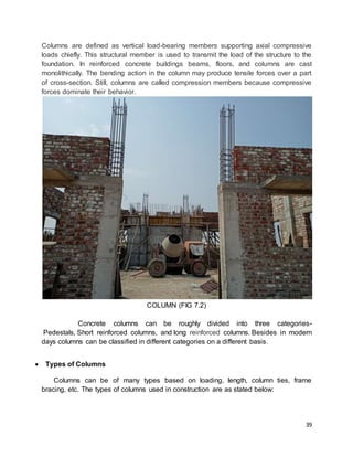 39
Columns are defined as vertical load-bearing members supporting axial compressive
loads chiefly. This structural member is used to transmit the load of the structure to the
foundation. In reinforced concrete buildings beams, floors, and columns are cast
monolithically. The bending action in the column may produce tensile forces over a part
of cross-section. Still, columns are called compression members because compressive
forces dominate their behavior.
COLUMN (FIG 7.2)
Concrete columns can be roughly divided into three categories-
Pedestals, Short reinforced columns, and long reinforced columns. Besides in modern
days columns can be classified in different categories on a different basis.
 Types of Columns
Columns can be of many types based on loading, length, column ties, frame
bracing, etc. The types of columns used in construction are as stated below:
 