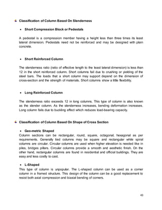 43
Classification of Column Based On Slenderness
 Short Compression Block or Pedestals
A pedestal is a compression member having a height less than three times its least
lateral dimension. Pedestals need not be reinforced and may be designed with plain
concrete.
 Short Reinforced Column
The slenderness ratio (ratio of effective length to the least lateral dimension) is less than
12 in the short reinforced column. Short columns fail due to crushing or yielding of the
steel bars. The loads that a short column may support depend on the dimension of
cross-section and the strength of materials. Short columns show a little flexibility.
 Long Reinforced Column
The slenderness ratio exceeds 12 in long columns. This type of column is also known
as the slender column. As the slenderness increases, bending deformation increases.
Long column fails due to buckling effect which reduces load-bearing capacity.
Classification of Column Based On Shape of Cross Section
 Geo-metric Shaped
Column sections can be rectangular, round, square, octagonal, hexagonal as per
requirements. Generally tied columns may be square and rectangular while spiral
columns are circular. Circular columns are used when higher elevation is needed like in
piles, bridges pillars. Circular columns provide a smooth and aesthetic finish. On the
other hand, rectangular columns are found in residential and official buildings. They are
easy and less costly to cast.
 L-Shaped
This type of column is unpopular. The L-shaped column can be used as a corner
column in a framed structure. This design of the column can be a good replacement to
resist both axial compression and biaxial bending of corners.
 