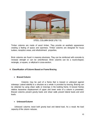45
STEEL COLUMN BASE (FIG 7.6)
Timber columns are made of wood timber. They provide an aesthetic appearance
creating a feeling of space and openness. Timber columns are designed for house
builders, reception areas, and refurbishment properties.
Brick columns are found in masonry structures. They can be reinforced with concrete to
increase strength or can be unreinforced. Brick columns can be a round-shaped,
rectangle, or square, or elliptical in cross-section.
Classification of Column Based on Frame Bracing
 Braced Column
Columns may be part of a frame that is braced or unbraced against
sideways. Lateral stability to a structure as a whole is provided by bracing. Bracing can
be obtained by using shear walls or bracings in the building frame. In braced frames
relative transverse displacement of upper and lower ends of a column is prevented.
Braced columns prevent gravity loads and shear walls prevent lateral loads and wind
loads.
 Unbraced Column
Unbraced columns resist both gravity load and lateral load. As a result, the load
capacity of the column reduces.
 