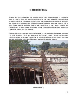 48
8) DESIGN OF BEAM
A beam is a structural element that primarily resists loads applied laterally to the beam's
axis. Its mode of deflection is primarily by bending. The loads applied to the beam result
in reaction forces at the beam's support points. The total effect of all the forces acting on
the beam is to produce shear forces and bending moments within the beams, that in
turn induce internal stresses, strains and deflections of the beam. Beams are
characterized by their manner of support, profile (shape of cross-section), equilibrium
conditions, length, and their material.
Beams are traditionally descriptions of building or civil engineering structural elements,
but any structures such as automotive automobile frames, aircraft components,
machine frames, and other mechanical or structural systems contain beam structures
that are designed to carry lateral loads are analyzed in a similar fashion.
BEAM (FIG 8.1)
 