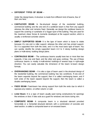 49
 DIFFERENT TYPES OF BEAM –
Under the design basis, A structure is made from different kind of beams, few of
them are here:
 CANTILEVER BEAM- In the structural design of the residential building,
commercial building and the one end of a cantilever beam is free from any support
whereas the other end remains fixed. Generally, we design the cantilever beams to
support the covering or sunshade of a bigger span of the building. They are used for
the maximum shear forces & moments developed at the support section, which is
usually a reinforced concrete column.
 SIMPLY SUPPORTED BEAM- It is the type of beam which is loose to rotate
because it’s one end is roller support, whereas the other end has pinned support.
So it is supported from both the ends, and it is the most basic type of beam. You
can quickly identify the simply supported beam in 2 to 3 storey building design
plans or multi-storey building design plans.
 CONTINUOUS BEAM – The continuous beams usually have two or more than two
supports, it has one end fixed, and the other end goes continue. The use of these
continuous beams is mostly in multi-storied buildings of several bays in right-angle
direction. You can easily calculate the dimension of the beam to beam design
formula.
 OVERHANGING BEAM – It is also a type of beam used in the structural design of
the residential building, the commercial building has two conditions. If one end of
the beam expands beyond the support, then it is called overhanging beam, and if
both ends of the beam expand beyond the support, then the beam is called a
double overhanging beam.
 FIXED BEAM- Fixed-beam has strong support from both the ends due to which it
opposes any rotation, on either column or wall.
 Lintel Beam- It is a type of beam usually used during constructions for openings
like windows or door. It also acts as a guard for windows and doors during rain.
 COMPOSITE BEAM- A composite beam is a structural element provided
horizontally or a horizontal structural element, with a combination of concrete and
steel section, is called a composite beam or an encased beam.
 