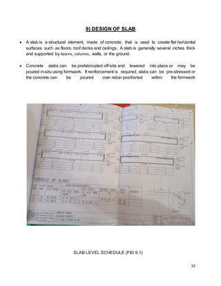 52
9) DESIGN OF SLAB
 A slab is a structural element, made of concrete, that is used to create flat horizontal
surfaces such as floors, roof decks and ceilings. A slab is generally several inches thick
and supported by beams, columns, walls, or the ground.
 Concrete slabs can be prefabricated off-site and lowered into place or may be
poured in-situ using formwork. If reinforcement is required, slabs can be pre-stressed or
the concrete can be poured over rebar positioned within the formwork
SLAB LEVEL SCHEDULE (FIG 9.1)
 