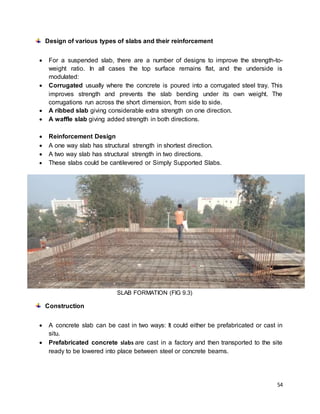 54
Design of various types of slabs and their reinforcement
 For a suspended slab, there are a number of designs to improve the strength-to-
weight ratio. In all cases the top surface remains flat, and the underside is
modulated:
 Corrugated usually where the concrete is poured into a corrugated steel tray. This
improves strength and prevents the slab bending under its own weight. The
corrugations run across the short dimension, from side to side.
 A ribbed slab giving considerable extra strength on one direction.
 A waffle slab giving added strength in both directions.
 Reinforcement Design
 A one way slab has structural strength in shortest direction.
 A two way slab has structural strength in two directions.
 These slabs could be cantilevered or Simply Supported Slabs.
SLAB FORMATION (FIG 9.3)
Construction
 A concrete slab can be cast in two ways: It could either be prefabricated or cast in
situ.
 Prefabricated concrete slabs are cast in a factory and then transported to the site
ready to be lowered into place between steel or concrete beams.
 