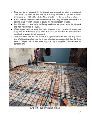 55
 They may be pre-stressed (in the factory), post-stressed (on site), or unstressed.
Care should be taken to see that the supporting structure is built to the correct
dimensions to avoid trouble with the fitting of slabs over the supporting structure.
 In situ concrete slabs are built on the building site using formwork. Formwork is a
box-like setup in which concrete is poured for the construction of slabs.
 For reinforced concrete slabs, reinforcing steel bars are placed within the formwork
and then the concrete is poured.
 Plastic tipped metal, or plastic bar chairs are used to hold the reinforcing steel bars
away from the bottom and sides of the form-work, so that when the concrete sets it
completely envelops the reinforcement.
 Formwork differs with the kind of slab. For a ground slab, the form-work may consist
only of sidewalls pushed into the ground whereas for a suspended slab, the form-
work is shaped like a tray, often supported by a temporary scaffold until the
concrete sets.
SLAB WITH ELECTRIC LINE (FIG9.4)
 