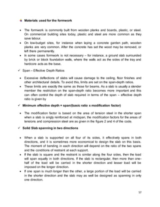 57
Materials used for the formwork
 The formwork is commonly built from wooden planks and boards, plastic, or steel.
On commercial building sites today, plastic and steel are more common as they
save labour.
 On low-budget sites, for instance when laying a concrete garden path, wooden
planks are very common. After the concrete has set the wood may be removed, or
left there permanently.
 In some cases formwork is not necessary – for instance, a ground slab surrounded
by brick or block foundation walls, where the walls act as the sides of the tray and
hardcore acts as the base.
 Span – Effective Depth Ratios
 Excessive deflections of slabs will cause damage to the ceiling, floor finishes and
other architectural details. To avoid this, limits are set on the span-depth ratios.
 These limits are exactly the same as those for beams. As a slab is usually a slender
member the restriction on the span-depth ratio becomes more important and this
can often control the depth of slab required in terms of the span – effective depth
ratio is given by
 Minimum effective depth = span/(basic ratio x modification factor)
 The modification factor is based on the area of tension steel in the shorter span
when a slab is singly reinforced at midspan, the modification factors for the areas of
tensions and compression steel are as given in the figure 2 and 4 of the code.
 Solid Slab spanning in two directions
 When a slab is supported on all four of its sides, it effectively spans in both
directions, and it is sometimes more economical to design the slab on this basis.
The moment of bending in each direction will depend on the ratio of the two spans
and the conditions of restraint at each support.
 If the slab is square and the restraint is similar along the four sides, then the load
will span equally in both directions. If the slab is rectangular, then more than one-
half of the load will be carried in the shorter direction and lesser load will be
imposed on the longer direction.
 If one span is much longer than the other, a large portion of the load will be carried
in the shorter direction and the slab may as well be designed as spanning in only
one direction.
 