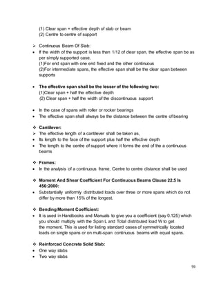 59
(1) Clear span + effective depth of slab or beam
(2) Centre to centre of support
 Continuous Beam Of Slab:
 If the width of the support is less than 1/12 of clear span, the effective span be as
per simply supported case.
(1)For end span with one end fixed and the other continuous
(2)For intermediate spans, the effective span shall be the clear span between
supports
 The effective span shall be the lesser of the following two:
(1)Clear span + half the effective depth
(2) Clear span + half the width of the discontinuous support
 In the case of spans with roller or rocker bearings
 The effective span shall always be the distance between the centre of bearing
 Cantilever:
 The effective length of a cantilever shall be taken as,
 Its length to the face of the support plus half the effective depth
 The length to the centre of support where it forms the end of the a continuous
beams
 Frames:
 In the analysis of a continuous frame, Centre to centre distance shall be used
 Moment And Shear Coefficient For Continuous Beams Clause 22.5 Is
456:2000:
 Substantially uniformly distributed loads over three or more spans which do not
differ by more than 15% of the longest.
 Bending Moment Coefficient:
 It is used in Handbooks and Manuals to give you a coefficient (say 0.125) which
you should multiply with the Span L and Total distributed load W to get
the moment. This is used for listing standard cases of symmetrically located
loads on single spans or on multi-span continuous beams with equal spans.
 Reinforced Concrete Solid Slab:
 One way slabs
 Two way slabs
 