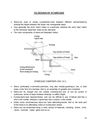 63
10) DESIGN OF STAIRCASE
 Stairs are used to create a pedestrian route between different vertical levels by
dividing the height between the levels into manageable steps.
 Very generally, the word 'stairs' refers to a staircase, whereas the word 'step' refers
to the individual steps that make up the staircase.
 The main components of stairs are illustrated below:
STAIRCASE COMPONTS (FIG 10.1)
 Stairs, particularly in domestic premises, may also include guarding to one, or both
sides, in the form of a banister, that is, an assembly of uprights and a handrail.
 Stairs can be straight and can include a landing and turn, or can be curved. A
continuous series of steps between landings is called a flight.
 Curved stairs have tapered treads, and can be difficult to use. A helical stair has a
void in the middle, whereas a spiral stair has a column in the middle.
 Under some circumstances, stairs can have alternating treads, that is, the wide part
of the tread is on alternating sides on consecutive treads.
 Stairs can be constructed using a wide variety of materials, including; timber, brick,
stone, concrete, metal, glass and so on.
 