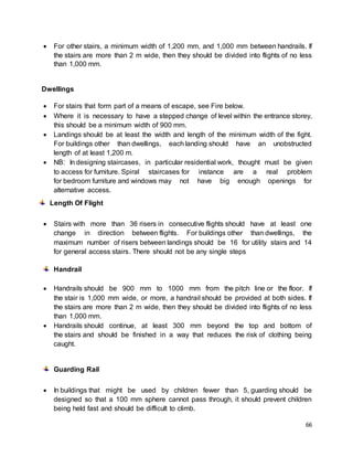 66
 For other stairs, a minimum width of 1,200 mm, and 1,000 mm between handrails. If
the stairs are more than 2 m wide, then they should be divided into flights of no less
than 1,000 mm.
Dwellings
 For stairs that form part of a means of escape, see Fire below.
 Where it is necessary to have a stepped change of level within the entrance storey,
this should be a minimum width of 900 mm.
 Landings should be at least the width and length of the minimum width of the fight.
For buildings other than dwellings, each landing should have an unobstructed
length of at least 1,200 m.
 NB: In designing staircases, in particular residential work, thought must be given
to access for furniture. Spiral staircases for instance are a real problem
for bedroom furniture and windows may not have big enough openings for
alternative access.
Length Of Flight
 Stairs with more than 36 risers in consecutive flights should have at least one
change in direction between flights. For buildings other than dwellings, the
maximum number of risers between landings should be 16 for utility stairs and 14
for general access stairs. There should not be any single steps
Handrail
 Handrails should be 900 mm to 1000 mm from the pitch line or the floor. If
the stair is 1,000 mm wide, or more, a handrail should be provided at both sides. If
the stairs are more than 2 m wide, then they should be divided into flights of no less
than 1,000 mm.
 Handrails should continue, at least 300 mm beyond the top and bottom of
the stairs and should be finished in a way that reduces the risk of clothing being
caught.
Guarding Rail
 In buildings that might be used by children fewer than 5, guarding should be
designed so that a 100 mm sphere cannot pass through, it should prevent children
being held fast and should be difficult to climb.
 