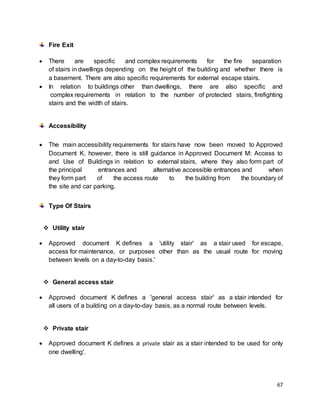 67
Fire Exit
 There are specific and complex requirements for the fire separation
of stairs in dwellings depending on the height of the building and whether there is
a basement. There are also specific requirements for external escape stairs.
 In relation to buildings other than dwellings, there are also specific and
complex requirements in relation to the number of protected stairs, firefighting
stairs and the width of stairs.
Accessibility
 The main accessibility requirements for stairs have now been moved to Approved
Document K, however, there is still guidance in Approved Document M: Access to
and Use of Buildings in relation to external stairs, where they also form part of
the principal entrances and alternative accessible entrances and when
they form part of the access route to the building from the boundary of
the site and car parking.
Type Of Stairs
 Utility stair
 Approved document K defines a 'utility stair' as a stair used for escape,
access for maintenance, or purposes other than as the usual route for moving
between levels on a day-to-day basis.'
 General access stair
 Approved document K defines a 'general access stair' as a stair intended for
all users of a building on a day-to-day basis, as a normal route between levels.
 Private stair
 Approved document K defines a private stair as a stair intended to be used for only
one dwelling'.
 