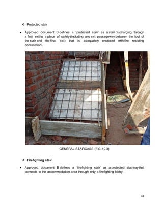 68
 Protected stair
 Approved document B defines a ‘protected stair’ as a stair discharging through
a final exit to a place of safety (including any exit passageway between the foot of
the stair and the final exit) that is adequately enclosed with fire resisting
construction’.
GENERAL STAIRCASE (FIG 10.3)
 Firefighting stair
 Approved document B defines a ‘firefighting stair’ as a protected stairway that
connects to the accommodation area through only a firefighting lobby.
 