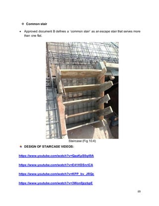69
 Common stair
 Approved document B defines a ‘common stair’ as an escape stair that serves more
than one flat.
Staircase (Fig 10.4)
DESIGN OF STAIRCASE VIDEOS:
https://www.youtube.com/watch?v=QaaKpS0q49A
https://www.youtube.com/watch?v=E41HDSnriCA
https://www.youtube.com/watch?v=KPP_bv_JRQc
https://www.youtube.com/watch?v=3Won0jzzbpE
 