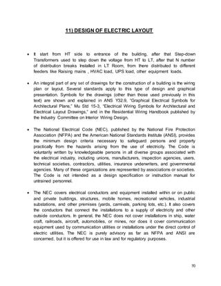 70
11) DESIGN OF ELECTRIC LAYOUT
 It start from HT side to entrance of the building, after that Step-down
Transformers used to step down the voltage from HT to LT, after that N number
of distribution breaks Installed in LT Room, from there distributed to different
feeders like Raising mains , HVAC load, UPS load, other equipment loads.
 An integral part of any set of drawings for the construction of a building is the wiring
plan or layout. Several standards apply to this type of design and graphical
presentation. Symbols for the drawings (other than those used previously in this
text) are shown and explained in ANS Y32.9, “Graphical Electrical Symbols for
Architectural Plans,” Mu Std 15-3, “Electrical Wiring Symbols for Architectural and
Electrical Layout Drawings,” and in the Residential Wiring Handbook published by
the Industry Committee on Interior Wiring Design.
 The National Electrical Code (NEC), published by the National Fire Protection
Association (NFPA) and the American National Standards Institute (ANSI), provides
the minimum design criteria necessary to safeguard persons and property
practically from the hazards arising from the use of electricity. The Code is
voluntarily written by knowledgeable persons in all diverse groups associated with
the electrical industry, including unions, manufacturers, inspection agencies, users,
technical societies, contractors, utilities, insurance underwriters, and governmental
agencies. Many of these organizations are represented by associations or societies.
The Code is not intended as a design specification or instruction manual for
untrained personnel.
 The NEC covers electrical conductors and equipment installed within or on public
and private buildings, structures, mobile homes, recreational vehicles, industrial
substations, and other premises (yards, carnivals, parking lots, etc.). It also covers
the conductors that connect the installations to a supply of electricity and other
outside conductors. In general, the NEC does not cover installations in ship, water
craft, railroads, aircraft, automobiles, or mines, nor does it cover communication
equipment used by communication utilities or installations under the direct control of
electric utilities. The NEC is purely advisory as far as NFPA and ANSI are
concerned, but it is offered for use in law and for regulatory purposes.
 