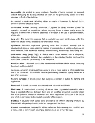 72
Accessible: As applied to wiring methods. Capable of being removed or exposed
without damaging the building structure or finish, or not permanently closed in by the
structure or finish of the building.
As applied to equipment: Admitting close approach; not guarded by locked doors,
elevation or other effective means.
Accessible, readily: (Readily accessible.) Capable of being reached quickly for
operation, renewal, or inspections, without requiring those to whom ready access is
requisite to climb over or remove obstacles or to resort to the use of portable ladders,
chairs, etc.
Amp city: The current in amperes that a conductor can carry continuously under the
conditions of use without exceeding its temperature rating.
Appliance: Utilization equipment, generally other than industrial, normally built in
standardized sizes or types, which is installed or connected as a unit to perform one or
more functions, such as clothes washing, air conditioning, food mixing, deep frying, etc.
Attachment Plug (Plug Cap): A device which, when inserted into a receptacle,
establishes connection between the conductors of the attached flexible cord and the
conductors connected permanently to the receptacle.
Branch Circuit: The circuit conductors between the final over current device protecting
the circuit and the outlet(s).
Appliance. A branch circuit supplying energy to one or more outlets to which appliances
are to be connected. Such circuits have no permanently connected lighting fixture not a
part of an appliance.
General-purpose: A branch circuit that supplies a number of outlets for lighting and
appliances.
Individual: A branch circuit that supplies only one utilization equipment.
Multi wire: A branch circuit consisting of two or more ungrounded conductors which
have a potential difference between them, and an identified grounded conductor which
has equal potential difference between it and each ungrounded conductor of the circuit
and which is connected to the neutral conductor of the system.
Building: A structure which stands alone or which is cut off from adjoining structures by
fire wall with all openings therein protected by approved fire doors.
Cabinet: An enclosure designed for either surface or flush mounting and provided with
a frame, mat, or trim in which a swinging door or doors are or may be hung.
 
