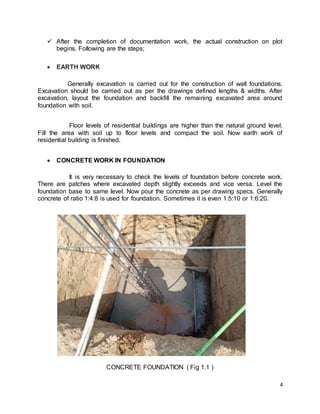4
 After the completion of documentation work, the actual construction on plot
begins. Following are the steps;
 EARTH WORK
Generally excavation is carried out for the construction of wall foundations.
Excavation should be carried out as per the drawings defined lengths & widths. After
excavation, layout the foundation and backfill the remaining excavated area around
foundation with soil.
Floor levels of residential buildings are higher than the natural ground level.
Fill the area with soil up to floor levels and compact the soil. Now earth work of
residential building is finished.
 CONCRETE WORK IN FOUNDATION
It is very necessary to check the levels of foundation before concrete work.
There are patches where excavated depth slightly exceeds and vice versa. Level the
foundation base to same level. Now pour the concrete as per drawing specs. Generally
concrete of ratio 1:4:8 is used for foundation. Sometimes it is even 1:5:10 or 1:6:20.
CONCRETE FOUNDATION ( Fig 1.1 )
 