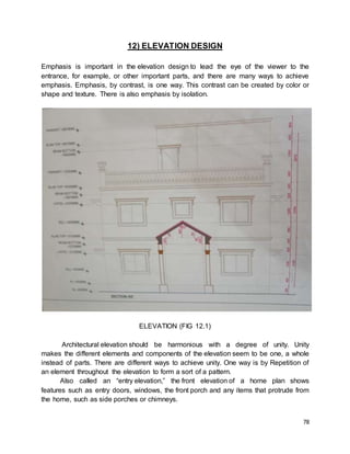 78
12) ELEVATION DESIGN
Emphasis is important in the elevation design to lead the eye of the viewer to the
entrance, for example, or other important parts, and there are many ways to achieve
emphasis. Emphasis, by contrast, is one way. This contrast can be created by color or
shape and texture. There is also emphasis by isolation.
ELEVATION (FIG 12.1)
Architectural elevation should be harmonious with a degree of unity. Unity
makes the different elements and components of the elevation seem to be one, a whole
instead of parts. There are different ways to achieve unity. One way is by Repetition of
an element throughout the elevation to form a sort of a pattern.
Also called an “entry elevation,” the front elevation of a home plan shows
features such as entry doors, windows, the front porch and any items that protrude from
the home, such as side porches or chimneys.
 