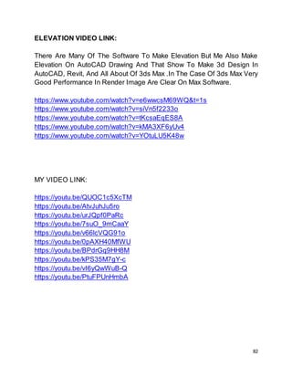 82
ELEVATION VIDEO LINK:
There Are Many Of The Software To Make Elevation But Me Also Make
Elevation On AutoCAD Drawing And That Show To Make 3d Design In
AutoCAD, Revit, And All About Of 3ds Max .In The Case Of 3ds Max Very
Good Performance In Render Image Are Clear On Max Software.
https://www.youtube.com/watch?v=e6wwcsM69WQ&t=1s
https://www.youtube.com/watch?v=siVn5f2233o
https://www.youtube.com/watch?v=tKcsaEqES8A
https://www.youtube.com/watch?v=kMA3XF6yUv4
https://www.youtube.com/watch?v=YOtuLU5K48w
MY VIDEO LINK:
https://youtu.be/QUOC1c5XcTM
https://youtu.be/AtvJuhJu5ro
https://youtu.be/urJQpf0PaRc
https://youtu.be/7suO_9mCaaY
https://youtu.be/v66lcVQG91o
https://youtu.be/0pAXH40MfWU
https://youtu.be/BPdrGq9HH8M
https://youtu.be/kPS35M7gY-c
https://youtu.be/vI6yQwWuB-Q
https://youtu.be/PtuFPUnHmbA
 