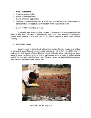 5
o Here 1:4:8 means
o 1 part cement per cubic
o 4 parts of sand per cubic
o 8 parts of coarse aggregates
o Depth of foundation varies from 9” to 18” and normally for most of the cases it is
considered as 12’’ depth. Keep foundation width equals to its depth.
 DAMP PROOF COARSE (D.P.C)
To protect walls from moisture, a layer of damp proof coarse material is laid
down at floor level. Thickness of this concrete layer is 0f 1 inch. Material of damp proof
coarse layer consists of concrete ratio 1:1.5:3 with a mixture of water proof material
1kg/bag.
 MASONRY WORK
Masonry work is carried out with cement mortar. Cement mortar is a mixture
of cement & sand. Ratio of cement mortar varies from 1:4 to 1:6. Here (1:6) mean, 1
part cement and 6 parts of sand. Dampen about 25 bricks with a hose pipe and clean
away all loose dirt from the top of footing and moisten about a meter of surface at one
end of the foundation with the hose pipe. Throw a mortar line just behind the threaded
level line and lay bricks on the mortar bed.
MASONRY WORK (Fig 1.2)
 