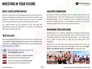 International Expertise | Local Knowledge | Specialist InsightPage | 4www.networkersplc.com
INVESTING IN YOUR FUTURE
GREAT CAREER OPPORTUNITIES
We offer a passionate and challenging working environment where
there is a high degree of independence and fantastic rewards for top
performers. We know that the best results come when you benefit
from the support that you need to succeed and enjoy your role.
As a global business we also provide you with the scope and
opportunity to move and work across our network of international
offices when opportunities arise.
‘BEST IN CLASS’
We utilise the latest technology across the business and provide you
with bespoke, industry leading training programmes throughout your
career with us, providing you with the skills you need to develop your
career and achieve your goals.
UNCAPPED COMMISSION
Our business is built on employees who are willing to go that extra mile,
and a career here is very much “what you put in, is what you get out”. We
therefore provide all our consultants with an uncapped commission
structure, meaning that the more candidates you place, the more you
keep for yourself. There are no limits and no restrictions!
We were recognised as a Top 3 IT recruiter
at the Recruiter Hot 100 Awards 2012
We were recognised in Best Company list of
Best companies to work for
We were recognised as a Top 10 recruiter
at the Recruiter Hot 100 Awards 2012
REWARDING YOUR HARD WORK
Working within us is a fantastic opportunity to build your skills, progress
your career and surround yourself with some of the best talent in the
recruitment market. We work hard and play harder – we arrange nights
out, as well as office events to make sure your hard work is well
rewarded.
Not only that, we also offer some amazing incentives to the sales and
delivery consultants who beat their own targets, with trips to Las Vegas,
Miami, Goa, Marbella, Beirut and South Africa, to name just a few.
Chamonix Ski trip incentiveMarbella trip incentive
 