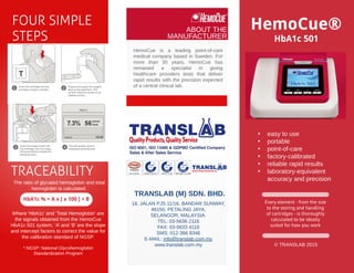 © TRANSLAB 2015
Every element - from the size
to the storing and handling
of cartridges - is thoroughly
calculated to be ideally
suited for how you work
- easy to use
- portable
- point-of-care
- factory-calibrated
- reliable rapid results
- laboratory-equivalent
accuracy and precision
HemoCue®
HbA1c 501
The ratio of glycated hemoglobin and total
hemoglobin is calculated.
Where ?HbA1c?and ?Total Hemoglobin?are
the signals obtained from the HemoCue
HbA1c 501 system, ?A?and ?B?are the slope
and intercept factors to correct the value for
the calibration standard of NGSP.
* NGSP: National Glycohemoglobin
Standardization Program
HbA1c % = A x [ x 100 ] + B
FOURSIMPLE
STEPS
TRACEABILITY
HemoCue is a leading point-of-care
medical company based in Sweden. For
more than 30 years, HemoCue has
remained a specialist in giving
healthcare providers tests that deliver
rapid results with the precision expected
of a central clinical lab.
TRANSLAB (M) SDN. BHD.
ABOUT THE
MANUFACTURER
18, JALAN PJS 11/16, BANDAR SUNWAY,
46150, PETALING JAYA,
SELANGOR, MALAYSIA.
TEL: 03-5636 2116
FAX: 03-5633 4118
SMS: 012-366 8346
E-MAIL: info@translab.com.my
www.translab.com.my
 