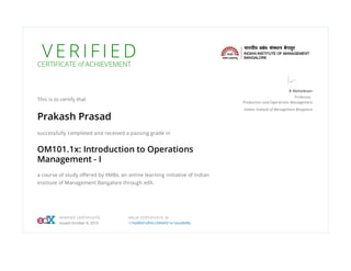 V E R I F I E DCERTIFICATE of ACHIEVEMENT
This is to certify that
Prakash Prasad
successfully completed and received a passing grade in
OM101.1x: Introduction to Operations
Management - I
a course of study oﬀered by IIMBx, an online learning initiative of Indian
Institute of Management Bangalore through edX.
B Mahadevan
Professor,
Production and Operations Management
Indian Institute of Management Bangalore
VERIFIED CERTIFICATE
Issued October 8, 2015
VALID CERTIFICATE ID
174af8fd7af04c25844f21e1bcedb98c
 