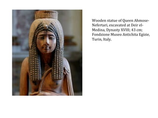 Wooden	
  statue	
  of	
  Queen	
  Ahmose-­‐
Nefertari,	
  excavated	
  at	
  Deir	
  el-­‐
Medina,	
  Dynasty	
  XVIII;	
  43	
  cm;	
  
Fondzione	
  Museo	
  Antichita	
  Egizie,	
  
Turin,	
  Italy.	
  

 