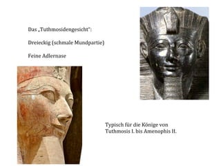 Das	
  „Tuthmosidengesicht“:	
  	
  	
  
	
  
Dreieckig	
  (schmale	
  Mundpartie)	
  
	
  
Feine	
  Adlernase	
  

Typisch	
  für	
  die	
  Könige	
  von	
  	
  
Tuthmosis	
  I.	
  bis	
  Amenophis	
  II.	
  

 