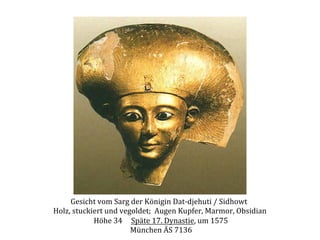 Gesicht	
  vom	
  Sarg	
  der	
  Königin	
  Dat-­‐djehuti	
  /	
  Sidhowt	
  	
  
Holz,	
  stuckiert	
  und	
  vegoldet;	
  	
  Augen	
  Kupfer,	
  Marmor,	
  Obsidian	
  
	
  Höhe	
  34	
  	
  	
  	
  	
  Späte	
  17.	
  Dynastie,	
  um	
  1575	
  
	
  München	
  ÄS	
  7136	
  

 