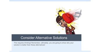 Consider Alternative Solutions
This requires thinking! Remember, ultimately, you are going to show why your
solution is better than these alternatives!
 