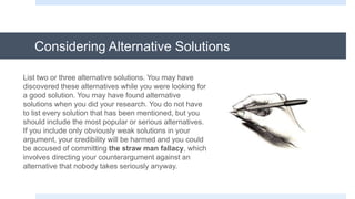 Considering Alternative Solutions
List two or three alternative solutions. You may have
discovered these alternatives while you were looking for
a good solution. You may have found alternative
solutions when you did your research. You do not have
to list every solution that has been mentioned, but you
should include the most popular or serious alternatives.
If you include only obviously weak solutions in your
argument, your credibility will be harmed and you could
be accused of committing the straw man fallacy, which
involves directing your counterargument against an
alternative that nobody takes seriously anyway.
 