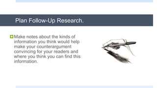 Plan Follow-Up Research.
Make notes about the kinds of
information you think would help
make your counterargument
convincing for your readers and
where you think you can find this
information.
 