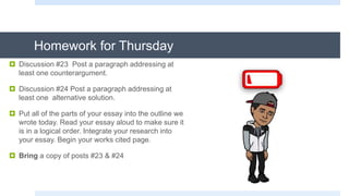 Homework for Thursday
 Discussion #23 Post a paragraph addressing at
least one counterargument.
 Discussion #24 Post a paragraph addressing at
least one alternative solution.
 Put all of the parts of your essay into the outline we
wrote today. Read your essay aloud to make sure it
is in a logical order. Integrate your research into
your essay. Begin your works cited page.
 Bring a copy of posts #23 & #24
 